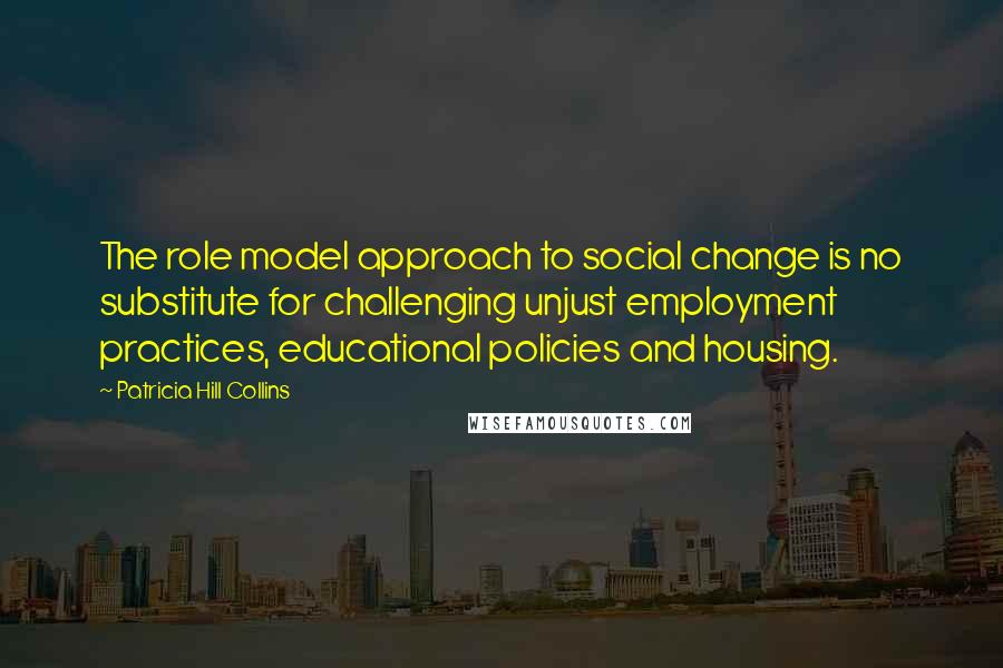 Patricia Hill Collins Quotes: The role model approach to social change is no substitute for challenging unjust employment practices, educational policies and housing.