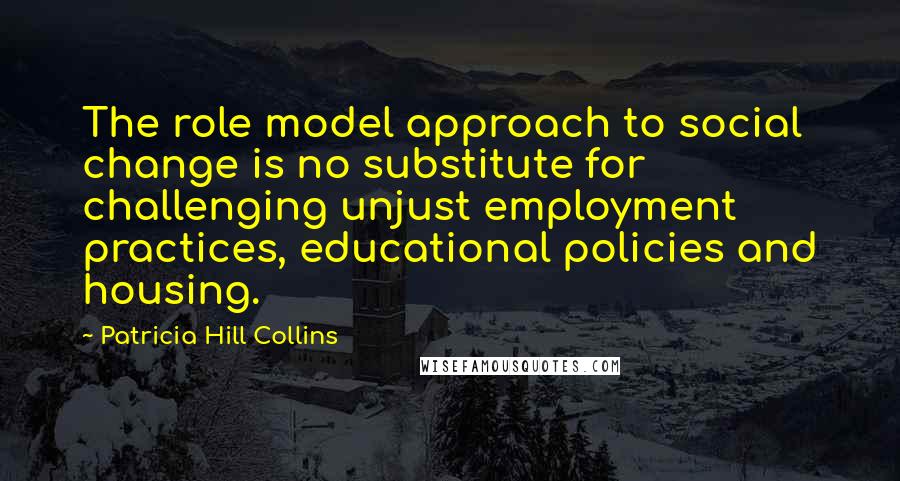 Patricia Hill Collins Quotes: The role model approach to social change is no substitute for challenging unjust employment practices, educational policies and housing.