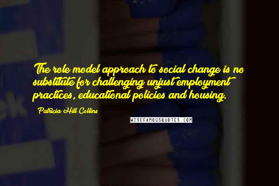 Patricia Hill Collins Quotes: The role model approach to social change is no substitute for challenging unjust employment practices, educational policies and housing.