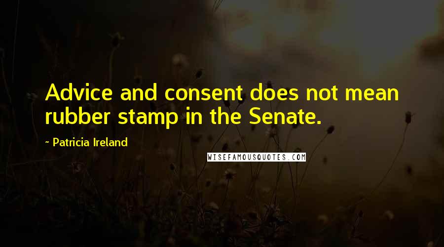 Patricia Ireland Quotes: Advice and consent does not mean rubber stamp in the Senate.