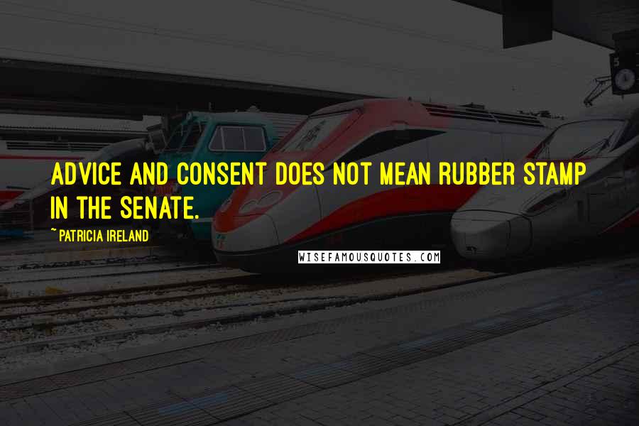 Patricia Ireland Quotes: Advice and consent does not mean rubber stamp in the Senate.