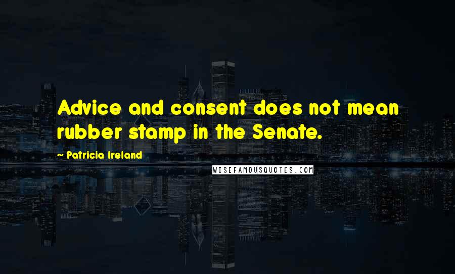 Patricia Ireland Quotes: Advice and consent does not mean rubber stamp in the Senate.