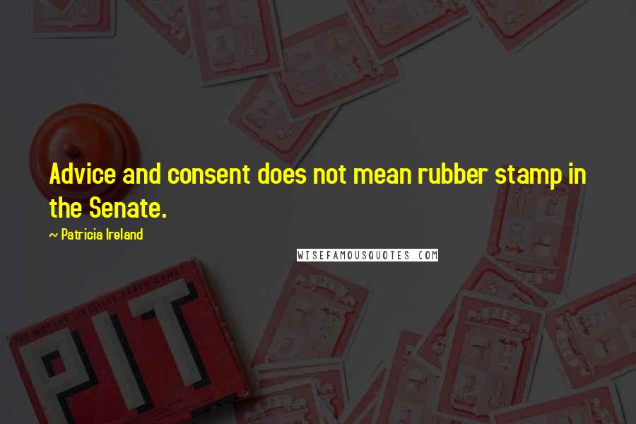 Patricia Ireland Quotes: Advice and consent does not mean rubber stamp in the Senate.