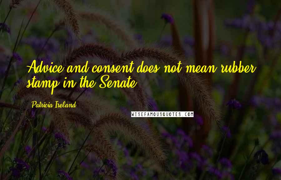 Patricia Ireland Quotes: Advice and consent does not mean rubber stamp in the Senate.