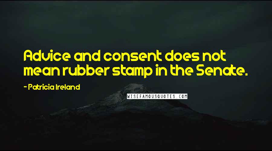 Patricia Ireland Quotes: Advice and consent does not mean rubber stamp in the Senate.