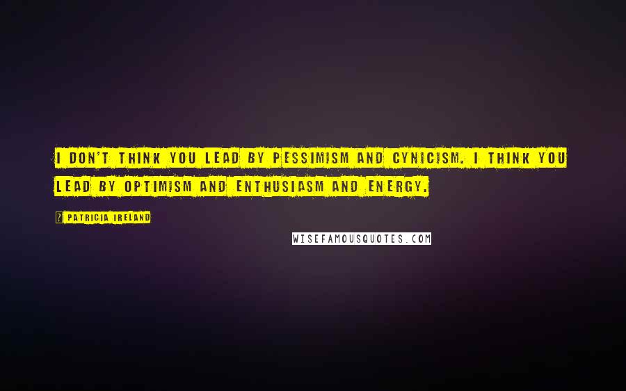 Patricia Ireland Quotes: I don't think you lead by pessimism and cynicism. I think you lead by optimism and enthusiasm and energy.