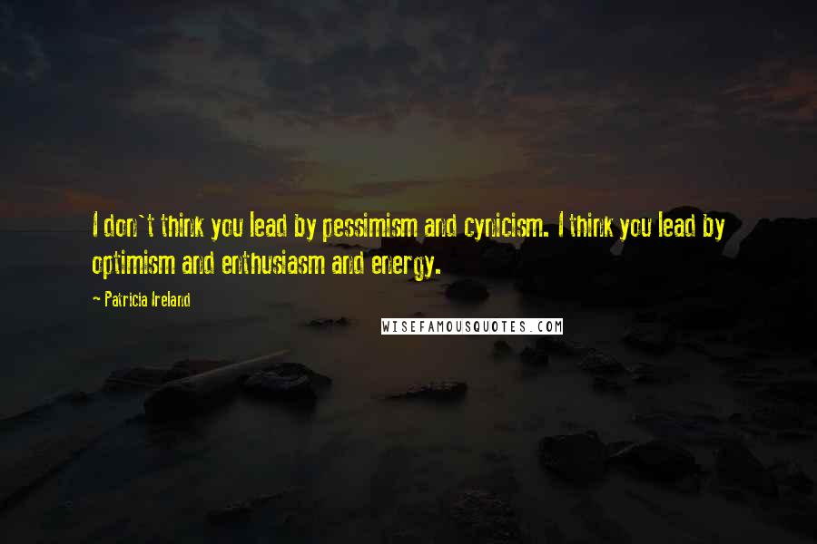 Patricia Ireland Quotes: I don't think you lead by pessimism and cynicism. I think you lead by optimism and enthusiasm and energy.