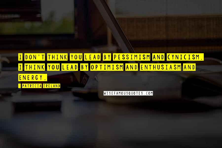 Patricia Ireland Quotes: I don't think you lead by pessimism and cynicism. I think you lead by optimism and enthusiasm and energy.