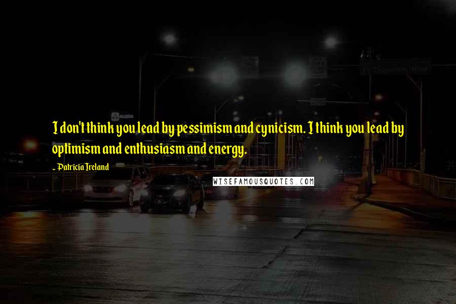 Patricia Ireland Quotes: I don't think you lead by pessimism and cynicism. I think you lead by optimism and enthusiasm and energy.