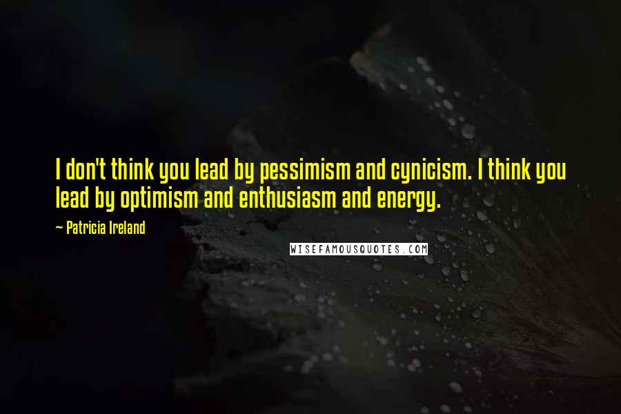 Patricia Ireland Quotes: I don't think you lead by pessimism and cynicism. I think you lead by optimism and enthusiasm and energy.