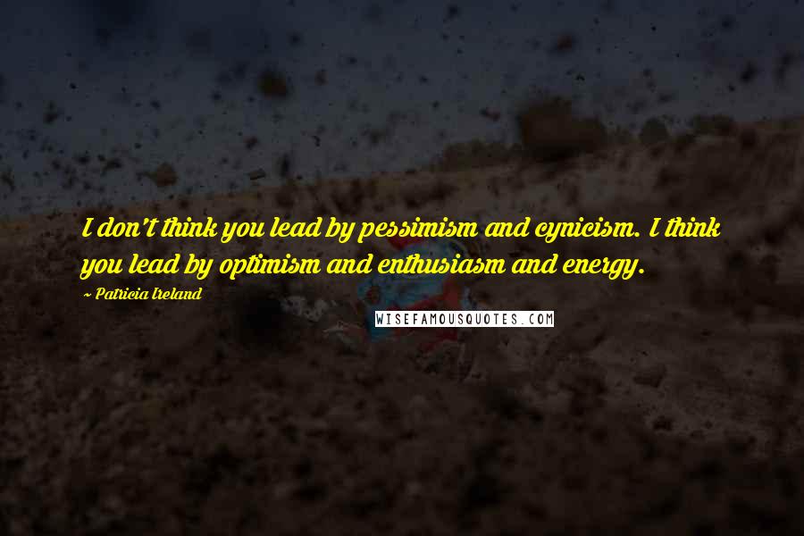 Patricia Ireland Quotes: I don't think you lead by pessimism and cynicism. I think you lead by optimism and enthusiasm and energy.
