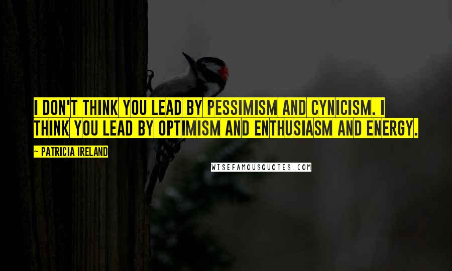 Patricia Ireland Quotes: I don't think you lead by pessimism and cynicism. I think you lead by optimism and enthusiasm and energy.