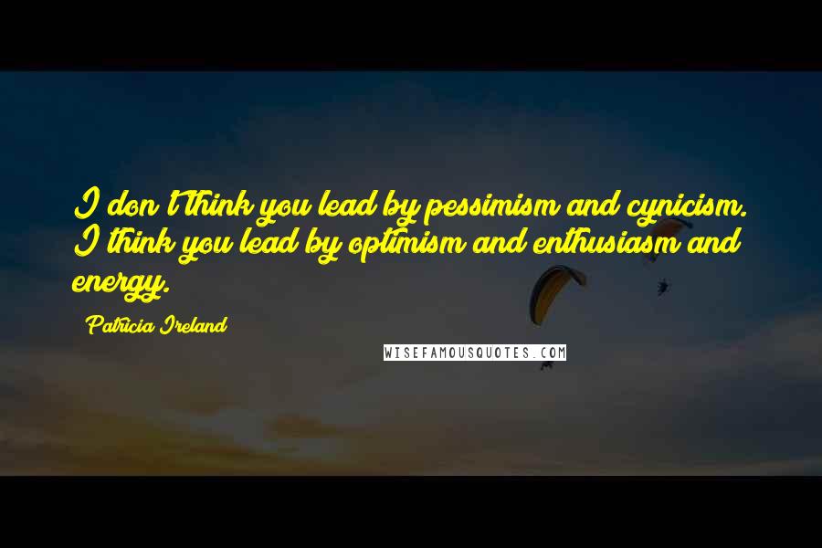 Patricia Ireland Quotes: I don't think you lead by pessimism and cynicism. I think you lead by optimism and enthusiasm and energy.