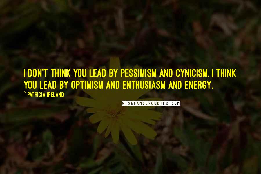 Patricia Ireland Quotes: I don't think you lead by pessimism and cynicism. I think you lead by optimism and enthusiasm and energy.