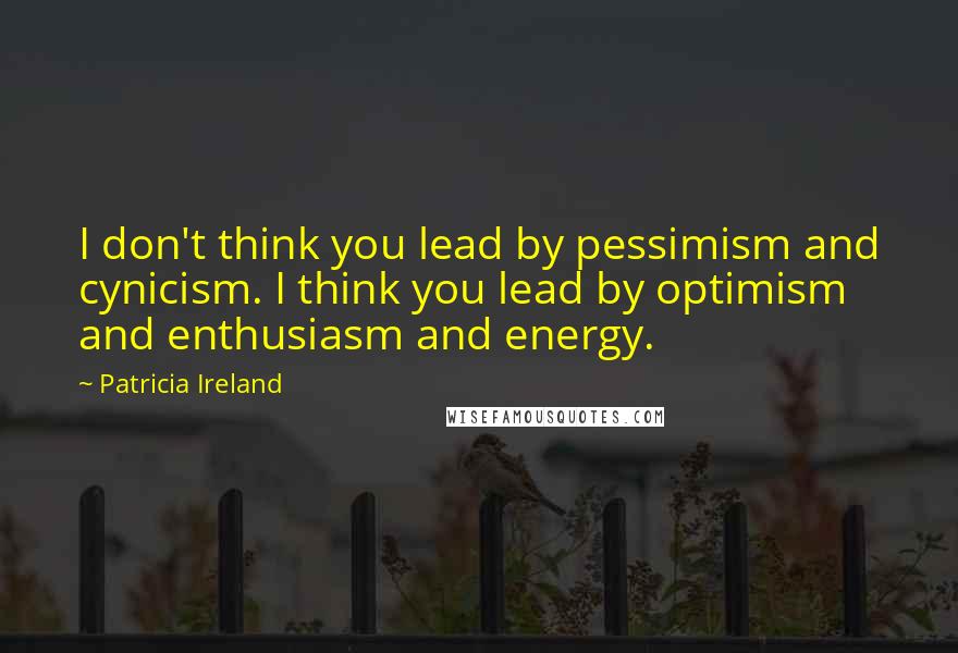 Patricia Ireland Quotes: I don't think you lead by pessimism and cynicism. I think you lead by optimism and enthusiasm and energy.