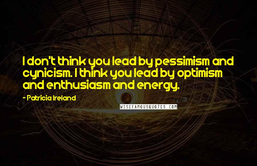 Patricia Ireland Quotes: I don't think you lead by pessimism and cynicism. I think you lead by optimism and enthusiasm and energy.