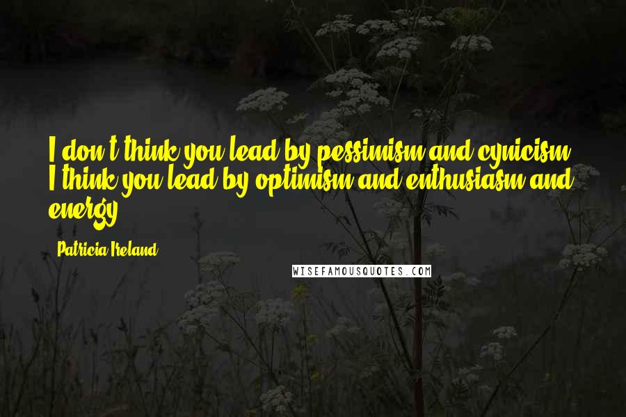 Patricia Ireland Quotes: I don't think you lead by pessimism and cynicism. I think you lead by optimism and enthusiasm and energy.