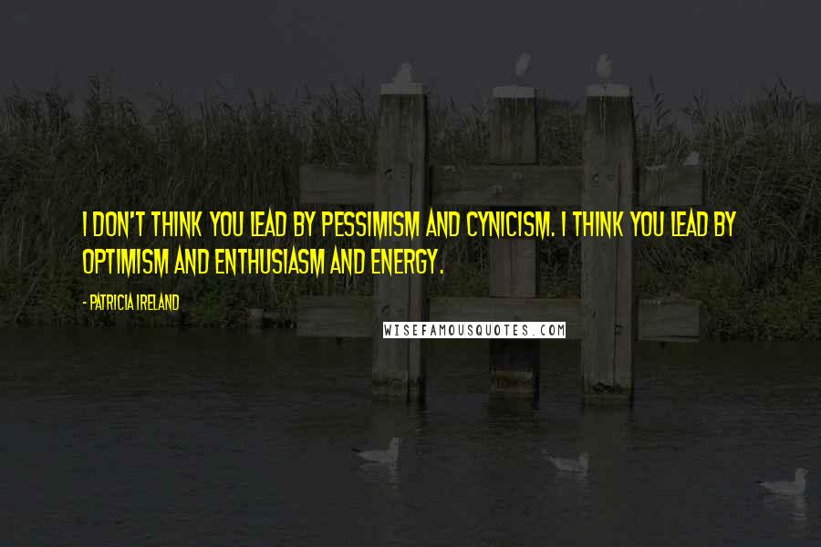 Patricia Ireland Quotes: I don't think you lead by pessimism and cynicism. I think you lead by optimism and enthusiasm and energy.