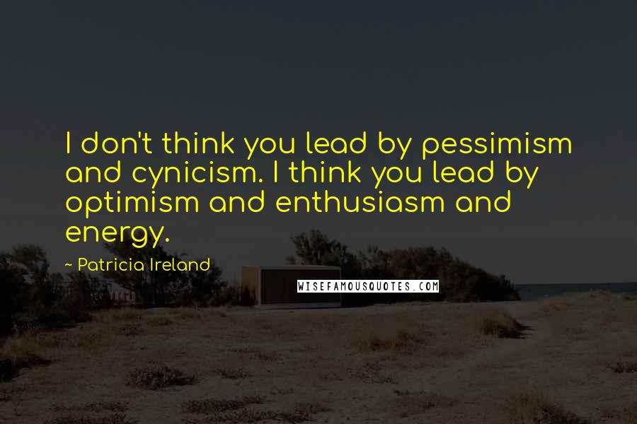 Patricia Ireland Quotes: I don't think you lead by pessimism and cynicism. I think you lead by optimism and enthusiasm and energy.