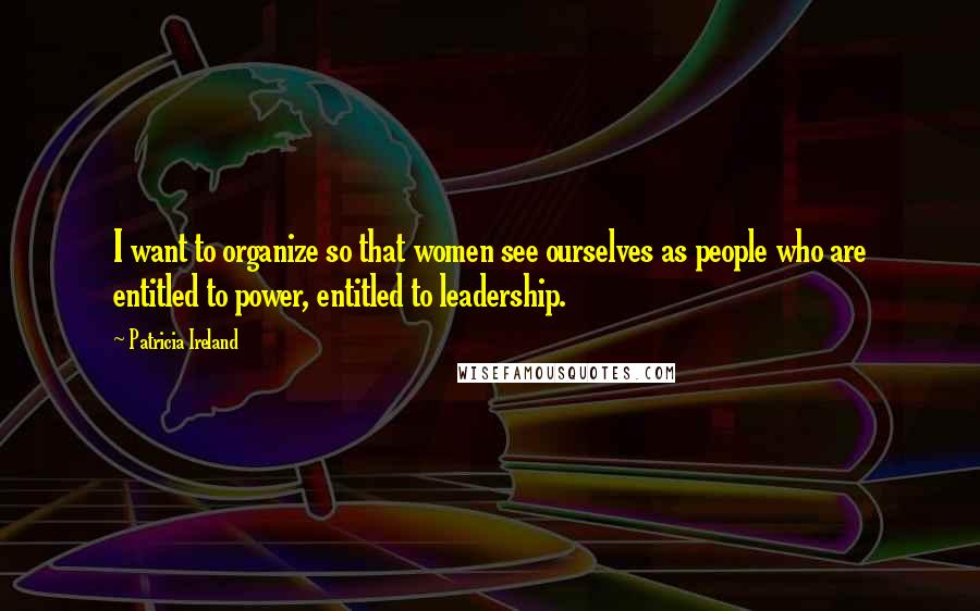 Patricia Ireland Quotes: I want to organize so that women see ourselves as people who are entitled to power, entitled to leadership.