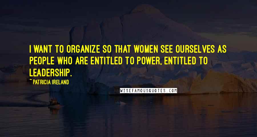 Patricia Ireland Quotes: I want to organize so that women see ourselves as people who are entitled to power, entitled to leadership.