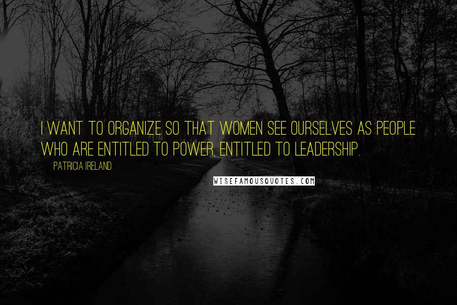 Patricia Ireland Quotes: I want to organize so that women see ourselves as people who are entitled to power, entitled to leadership.