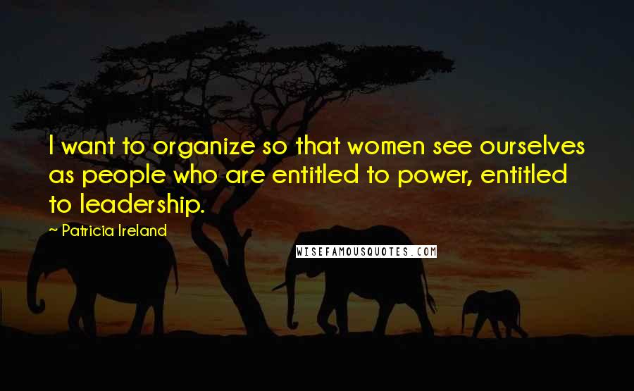 Patricia Ireland Quotes: I want to organize so that women see ourselves as people who are entitled to power, entitled to leadership.