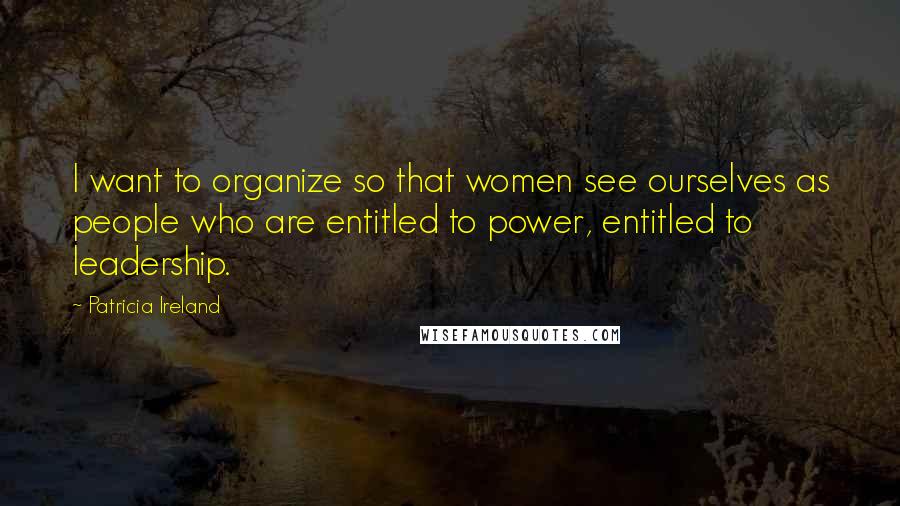 Patricia Ireland Quotes: I want to organize so that women see ourselves as people who are entitled to power, entitled to leadership.