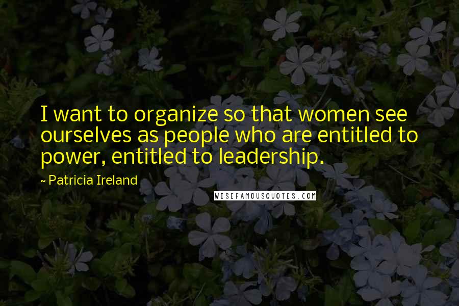 Patricia Ireland Quotes: I want to organize so that women see ourselves as people who are entitled to power, entitled to leadership.