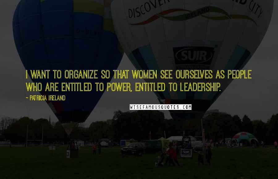 Patricia Ireland Quotes: I want to organize so that women see ourselves as people who are entitled to power, entitled to leadership.