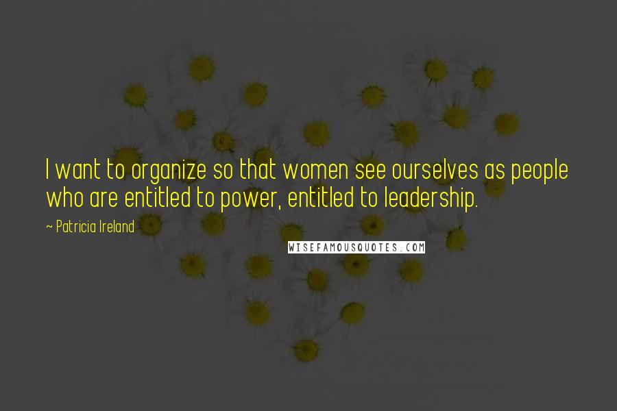 Patricia Ireland Quotes: I want to organize so that women see ourselves as people who are entitled to power, entitled to leadership.