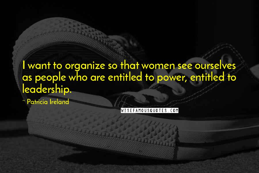 Patricia Ireland Quotes: I want to organize so that women see ourselves as people who are entitled to power, entitled to leadership.