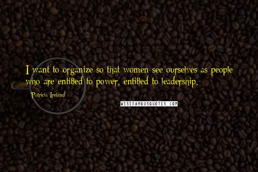 Patricia Ireland Quotes: I want to organize so that women see ourselves as people who are entitled to power, entitled to leadership.