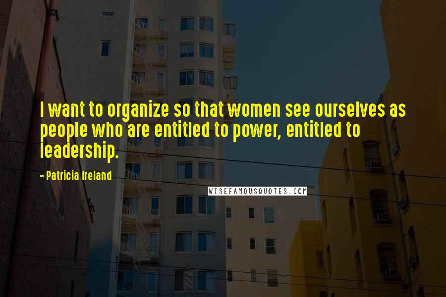 Patricia Ireland Quotes: I want to organize so that women see ourselves as people who are entitled to power, entitled to leadership.