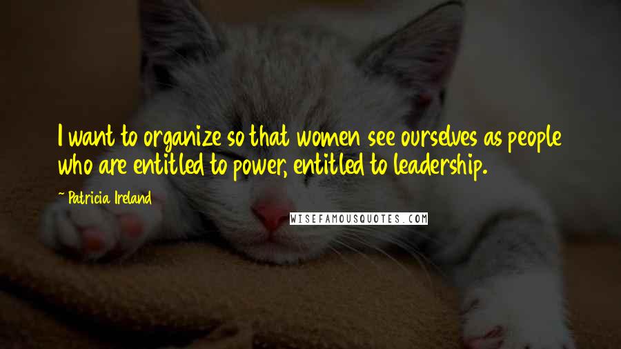 Patricia Ireland Quotes: I want to organize so that women see ourselves as people who are entitled to power, entitled to leadership.