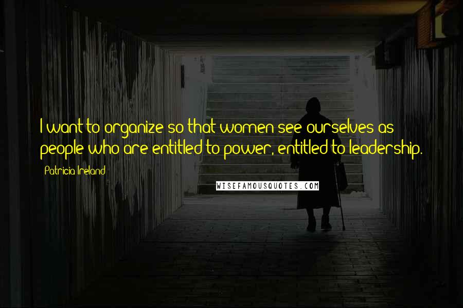 Patricia Ireland Quotes: I want to organize so that women see ourselves as people who are entitled to power, entitled to leadership.