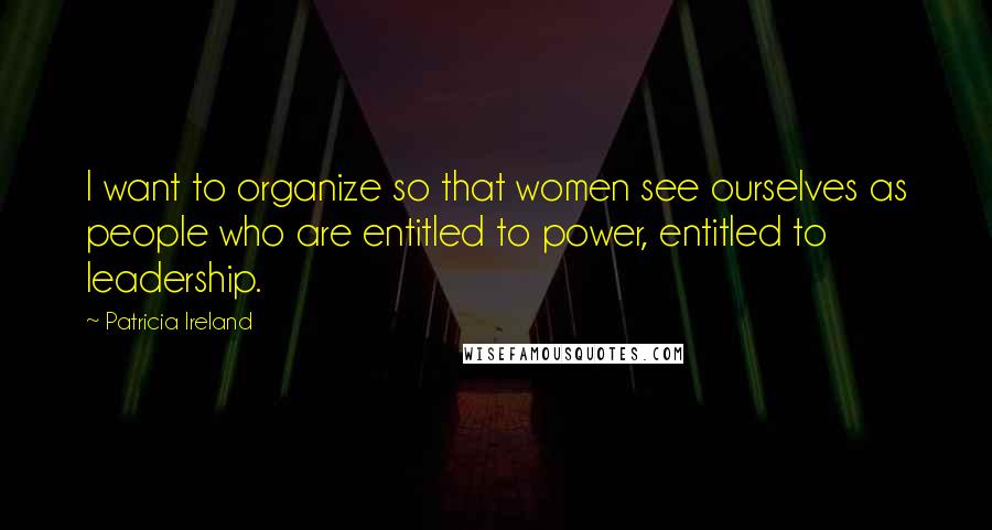 Patricia Ireland Quotes: I want to organize so that women see ourselves as people who are entitled to power, entitled to leadership.