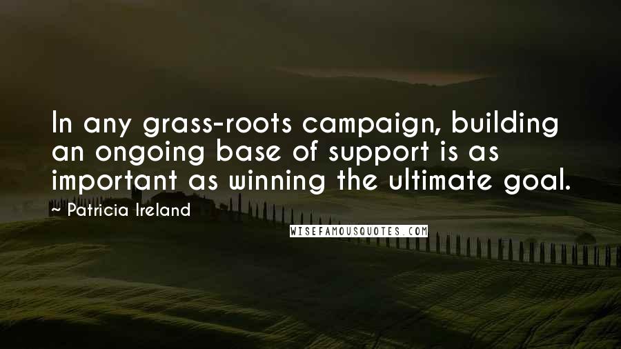 Patricia Ireland Quotes: In any grass-roots campaign, building an ongoing base of support is as important as winning the ultimate goal.