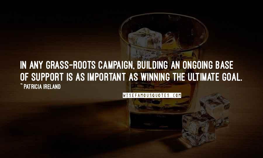 Patricia Ireland Quotes: In any grass-roots campaign, building an ongoing base of support is as important as winning the ultimate goal.