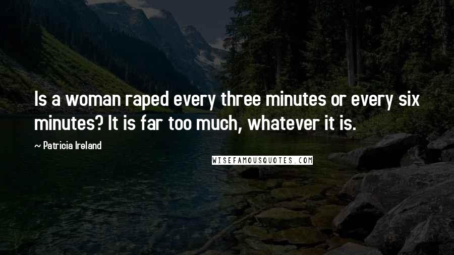 Patricia Ireland Quotes: Is a woman raped every three minutes or every six minutes? It is far too much, whatever it is.