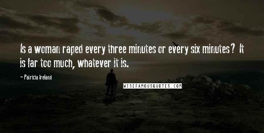 Patricia Ireland Quotes: Is a woman raped every three minutes or every six minutes? It is far too much, whatever it is.