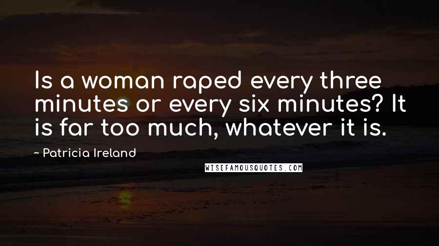 Patricia Ireland Quotes: Is a woman raped every three minutes or every six minutes? It is far too much, whatever it is.