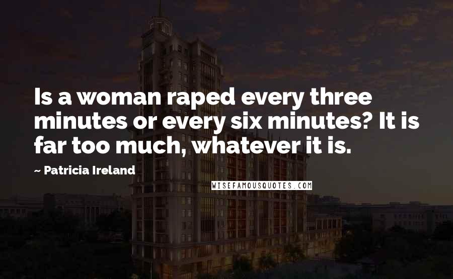 Patricia Ireland Quotes: Is a woman raped every three minutes or every six minutes? It is far too much, whatever it is.