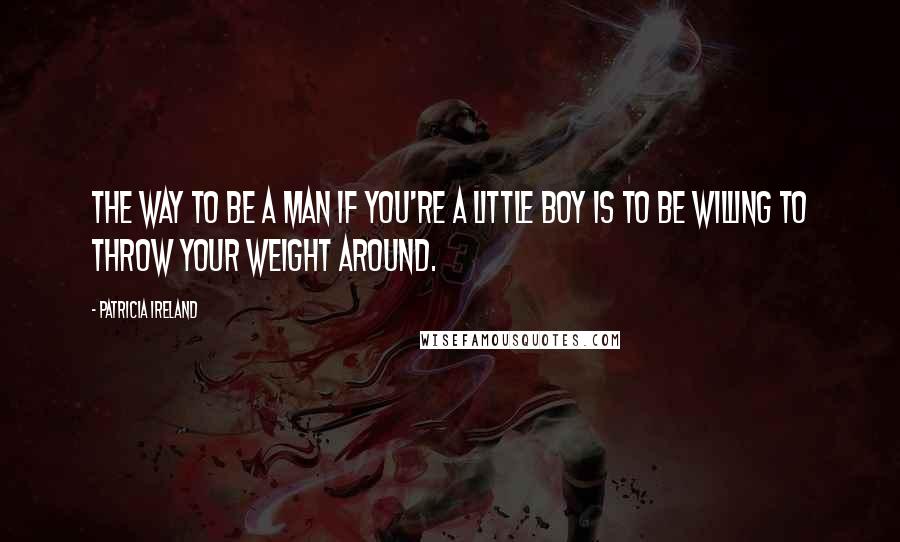 Patricia Ireland Quotes: The way to be a man if you're a little boy is to be willing to throw your weight around.