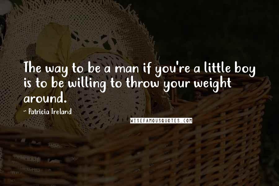 Patricia Ireland Quotes: The way to be a man if you're a little boy is to be willing to throw your weight around.