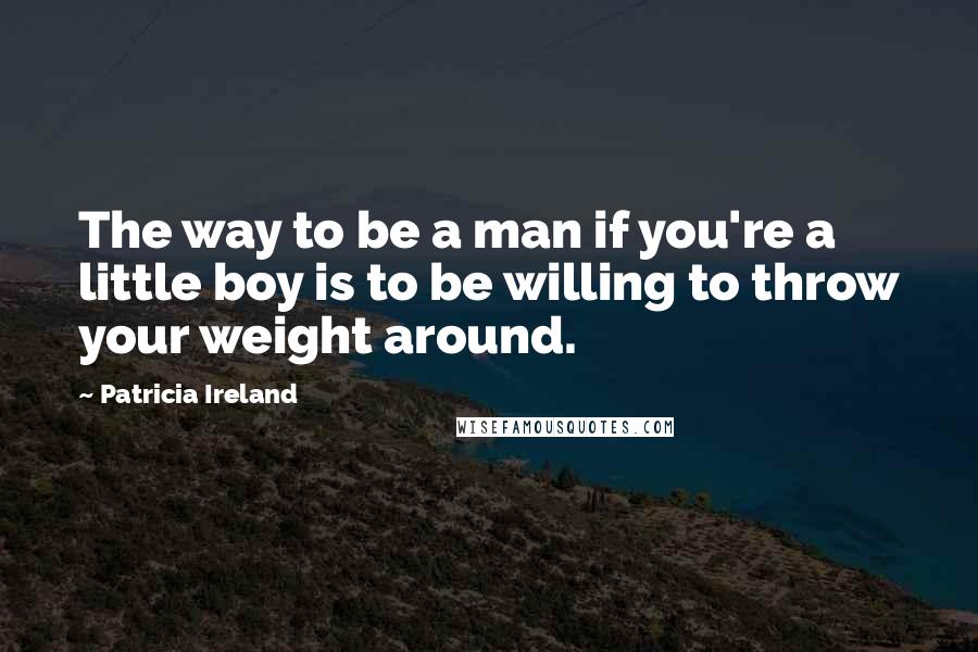 Patricia Ireland Quotes: The way to be a man if you're a little boy is to be willing to throw your weight around.