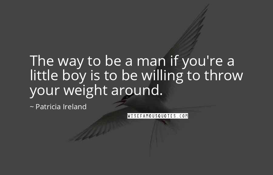 Patricia Ireland Quotes: The way to be a man if you're a little boy is to be willing to throw your weight around.