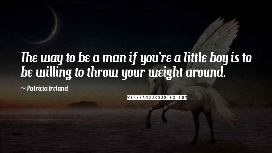 Patricia Ireland Quotes: The way to be a man if you're a little boy is to be willing to throw your weight around.