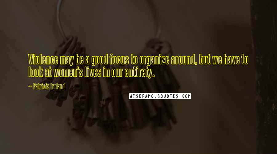 Patricia Ireland Quotes: Violence may be a good focus to organize around, but we have to look at women's lives in our entirety.