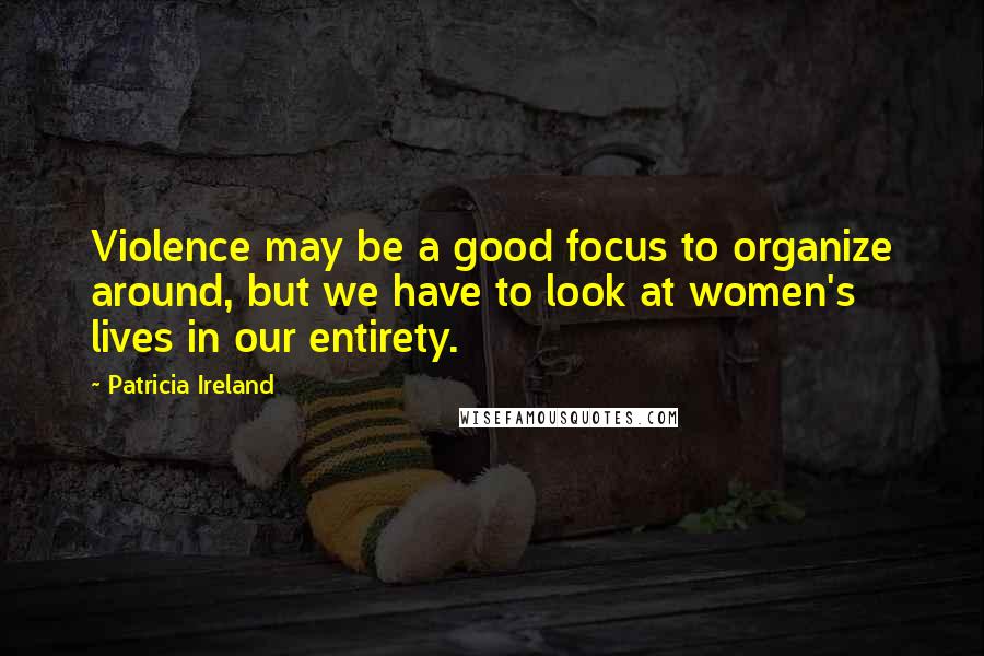 Patricia Ireland Quotes: Violence may be a good focus to organize around, but we have to look at women's lives in our entirety.